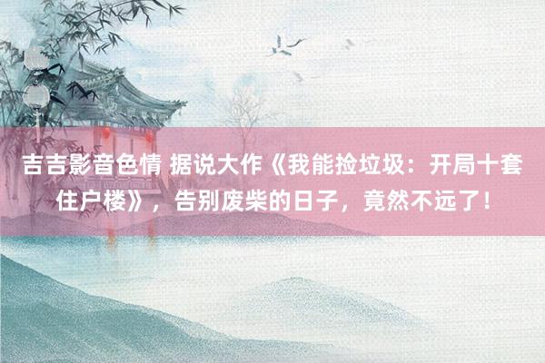 吉吉影音色情 据说大作《我能捡垃圾：开局十套住户楼》，告别废柴的日子，竟然不远了！