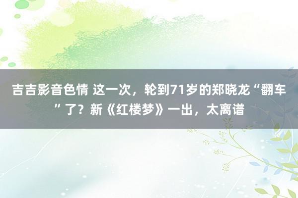 吉吉影音色情 这一次，轮到71岁的郑晓龙“翻车”了？新《红楼梦》一出，太离谱