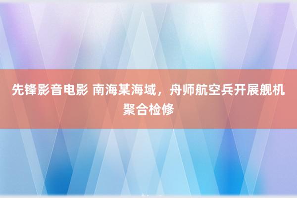 先锋影音电影 南海某海域，舟师航空兵开展舰机聚合检修