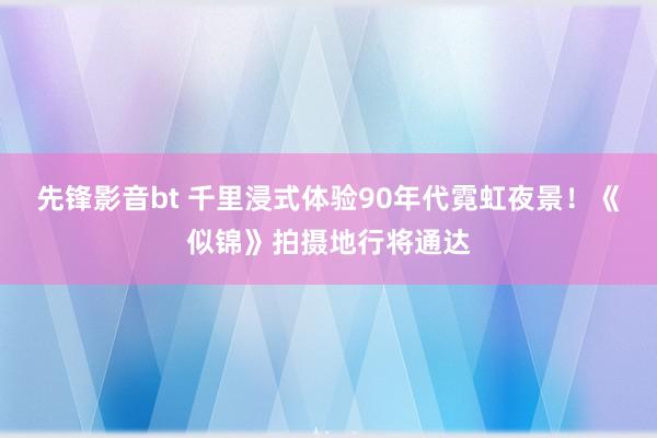 先锋影音bt 千里浸式体验90年代霓虹夜景！《似锦》拍摄地行将通达