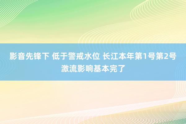 影音先锋下 低于警戒水位 长江本年第1号第2号激流影响基本完了