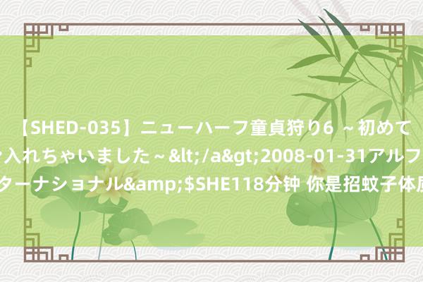 【SHED-035】ニューハーフ童貞狩り6 ～初めてオマ○コにオチンチン入れちゃいました～</a>2008-01-31アルファーインターナショナル&$SHE118分钟 你是招蚊子体质吗？这份夏日防蚊攻略快储藏→