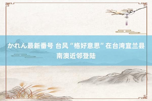 かれん最新番号 台风“格好意思”在台湾宜兰县南澳近邻登陆