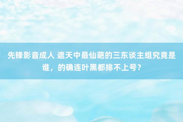 先锋影音成人 遮天中最仙葩的三东谈主组究竟是谁，的确连叶黑都排不上号？