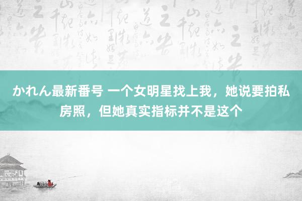 かれん最新番号 一个女明星找上我，她说要拍私房照，但她真实指标并不是这个