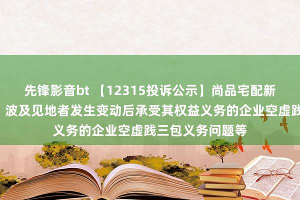 先锋影音bt 【12315投诉公示】尚品宅配新增2件投诉公示，波及见地者发生变动后承受其权益义务的企业空虚践三包义务问题等