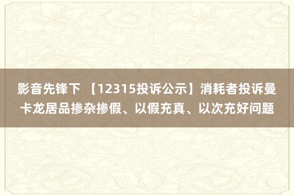 影音先锋下 【12315投诉公示】消耗者投诉曼卡龙居品掺杂掺假、以假充真、以次充好问题