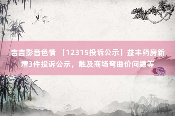 吉吉影音色情 【12315投诉公示】益丰药房新增3件投诉公示，触及商场弯曲价问题等