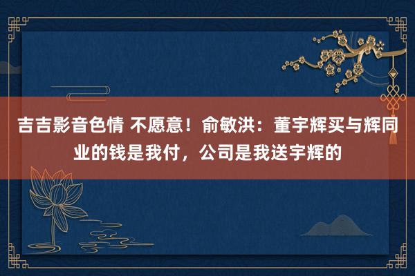 吉吉影音色情 不愿意！俞敏洪：董宇辉买与辉同业的钱是我付，公司是我送宇辉的