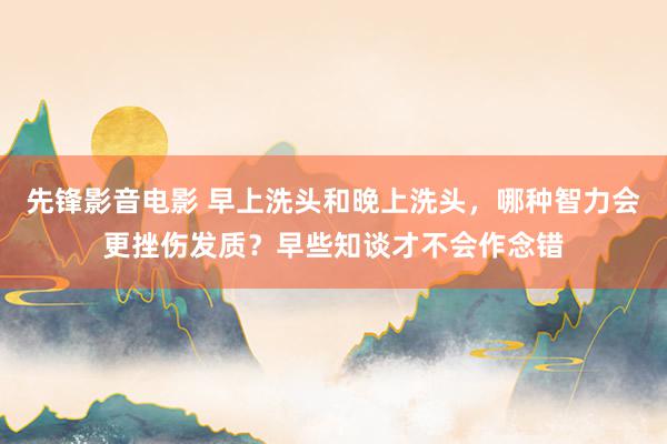 先锋影音电影 早上洗头和晚上洗头，哪种智力会更挫伤发质？早些知谈才不会作念错