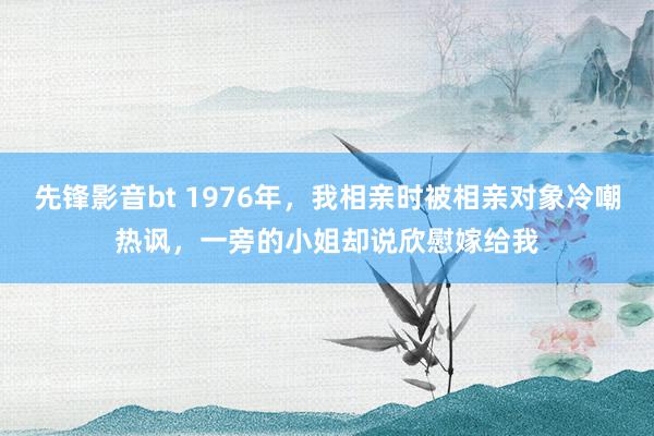 先锋影音bt 1976年，我相亲时被相亲对象冷嘲热讽，一旁的小姐却说欣慰嫁给我