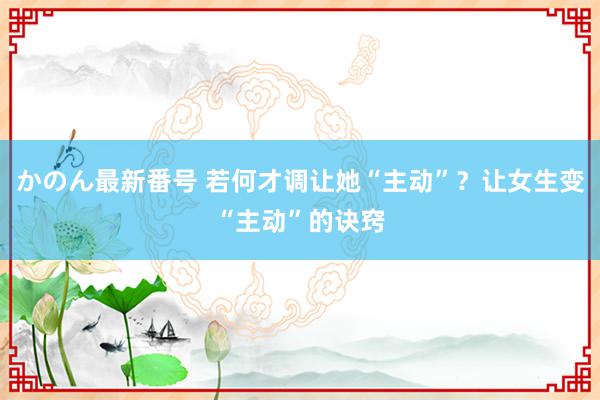 かのん最新番号 若何才调让她“主动”？让女生变“主动”的诀窍