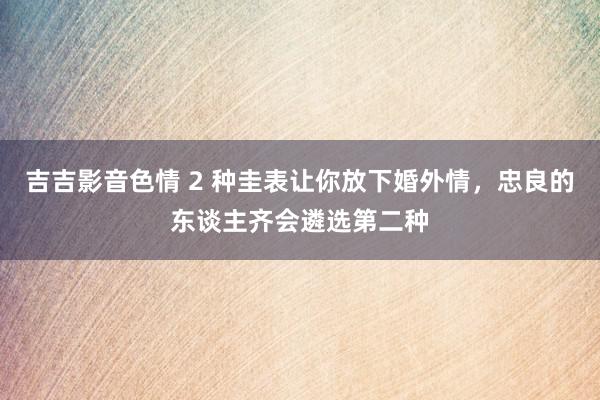 吉吉影音色情 2 种圭表让你放下婚外情，忠良的东谈主齐会遴选第二种