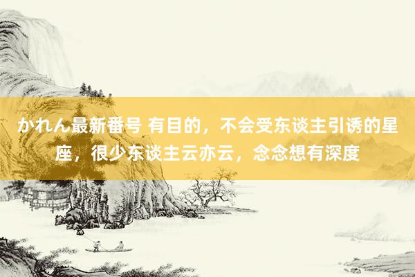 かれん最新番号 有目的，不会受东谈主引诱的星座，很少东谈主云亦云，念念想有深度