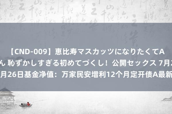 【CND-009】恵比寿マスカッツになりたくてAVデビューしたあみちゃん 恥ずかしすぎる初めてづくし！公開セックス 7月26日基金净值：万家民安增利12个月定开债A最新净值1.004，涨0.01%