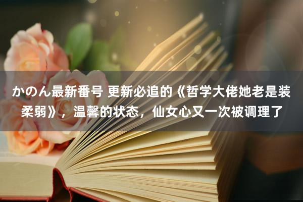 かのん最新番号 更新必追的《哲学大佬她老是装柔弱》，温馨的状态，仙女心又一次被调理了