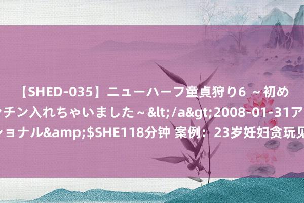 【SHED-035】ニューハーフ童貞狩り6 ～初めてオマ○コにオチンチン入れちゃいました～</a>2008-01-31アルファーインターナショナル&$SHE118分钟 案例：23岁妊妇贪玩见网友，相处整宿孩子没了，大夫：不知轻重