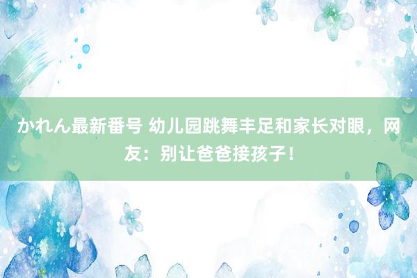 かれん最新番号 幼儿园跳舞丰足和家长对眼，网友：别让爸爸接孩子！