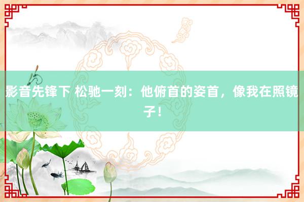 影音先锋下 松驰一刻：他俯首的姿首，像我在照镜子！