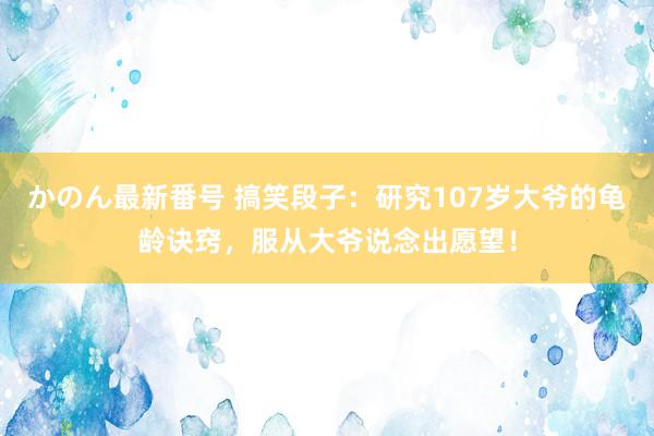 かのん最新番号 搞笑段子：研究107岁大爷的龟龄诀窍，服从大爷说念出愿望！