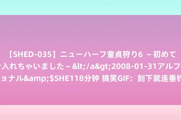 【SHED-035】ニューハーフ童貞狩り6 ～初めてオマ○コにオチンチン入れちゃいました～</a>2008-01-31アルファーインターナショナル&$SHE118分钟 搞笑GIF：刻下就连垂钓皆不错这样高技术了吗？我亦然确切老了