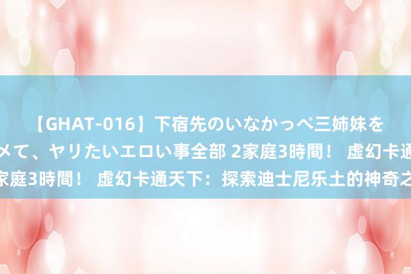 【GHAT-016】下宿先のいなかっぺ三姉妹を泥酔＆淫媚オイルでキメて、ヤリたいエロい事全部 2家庭3時間！ 虚幻卡通天下：探索迪士尼乐土的神奇之旅