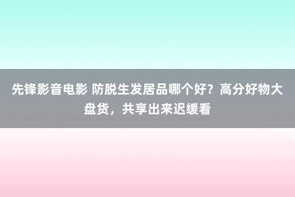 先锋影音电影 防脱生发居品哪个好？高分好物大盘货，共享出来迟缓看