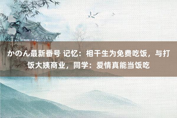 かのん最新番号 记忆：相干生为免费吃饭，与打饭大姨商业，同学：爱情真能当饭吃