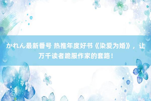 かれん最新番号 热推年度好书《染爱为婚》，让万千读者跪服作家的套路！