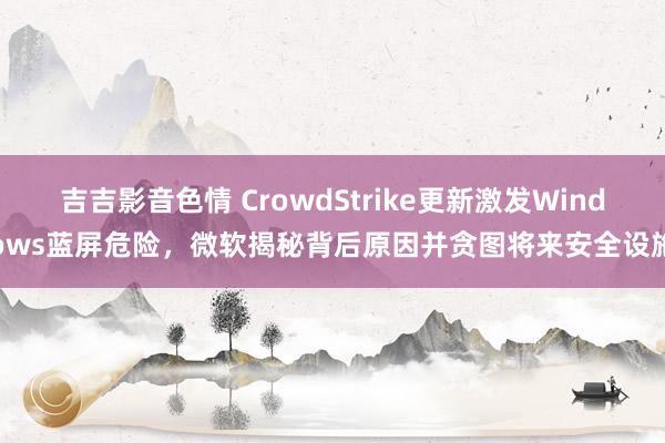 吉吉影音色情 CrowdStrike更新激发Windows蓝屏危险，微软揭秘背后原因并贪图将来安全设施