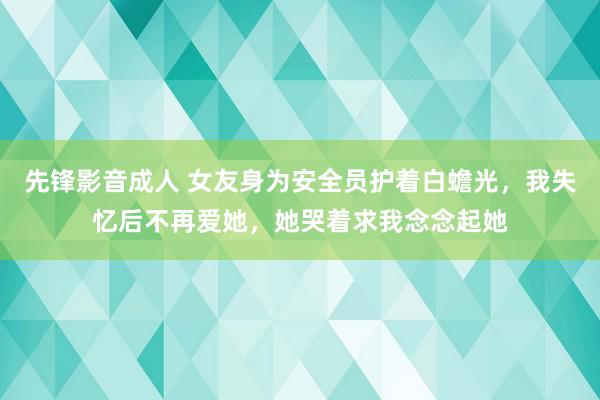 先锋影音成人 女友身为安全员护着白蟾光，我失忆后不再爱她，她哭着求我念念起她