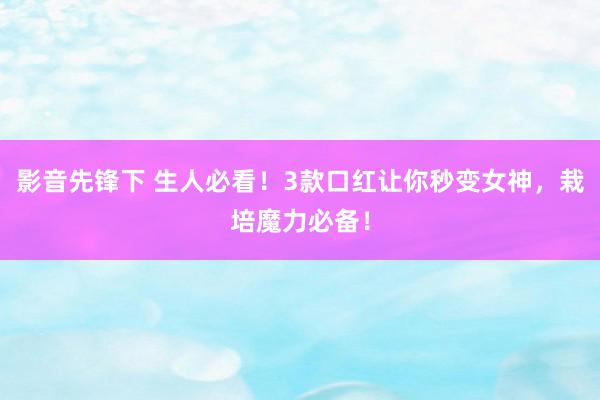 影音先锋下 生人必看！3款口红让你秒变女神，栽培魔力必备！