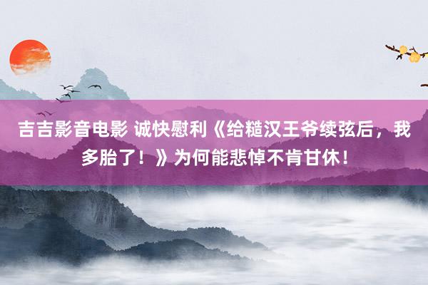 吉吉影音电影 诚快慰利《给糙汉王爷续弦后，我多胎了！》为何能悲悼不肯甘休！