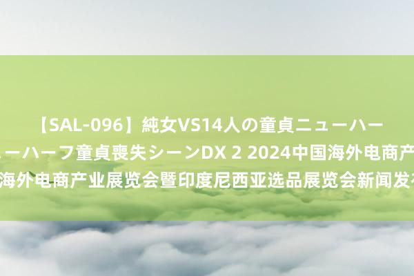 【SAL-096】純女VS14人の童貞ニューハーフ 二度と見れないニューハーフ童貞喪失シーンDX 2 2024中国海外电商产业展览会暨印度尼西亚选品展览会新闻发布会在京召开