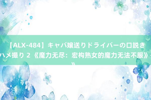 【ALX-484】キャバ嬢送りドライバーの口説きハメ撮り 2 《魔力无尽：宏构熟女的魔力无法不服》-