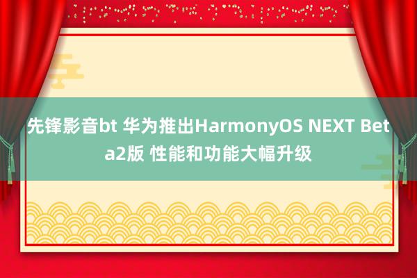 先锋影音bt 华为推出HarmonyOS NEXT Beta2版 性能和功能大幅升级