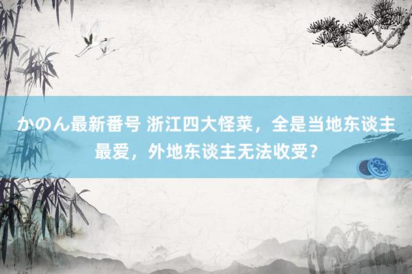 かのん最新番号 浙江四大怪菜，全是当地东谈主最爱，外地东谈主无法收受？