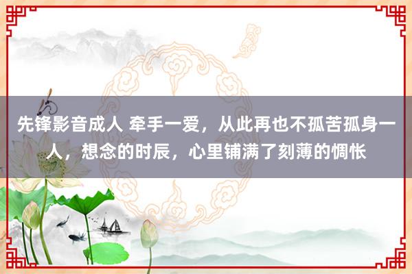 先锋影音成人 牵手一爱，从此再也不孤苦孤身一人，想念的时辰，心里铺满了刻薄的惆怅