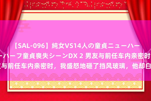 【SAL-096】純女VS14人の童貞ニューハーフ 二度と見れないニューハーフ童貞喪失シーンDX 2 男友与前任车内亲密时，我盛怒地砸了挡风玻璃，他却白眼看我