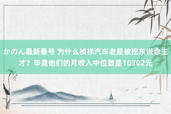 かのん最新番号 为什么祯祥汽车老是被挖东说念主才？毕竟他们的月收入中位数是10302元