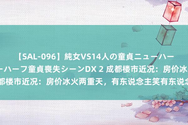 【SAL-096】純女VS14人の童貞ニューハーフ 二度と見れないニューハーフ童貞喪失シーンDX 2 成都楼市近况：房价冰火两重天，有东说念主笑有东说念主哭