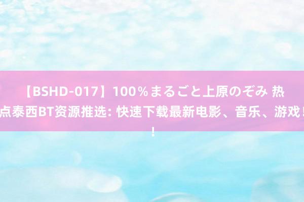 【BSHD-017】100％まるごと上原のぞみ 热点泰西BT资源推选: 快速下载最新电影、音乐、游戏！