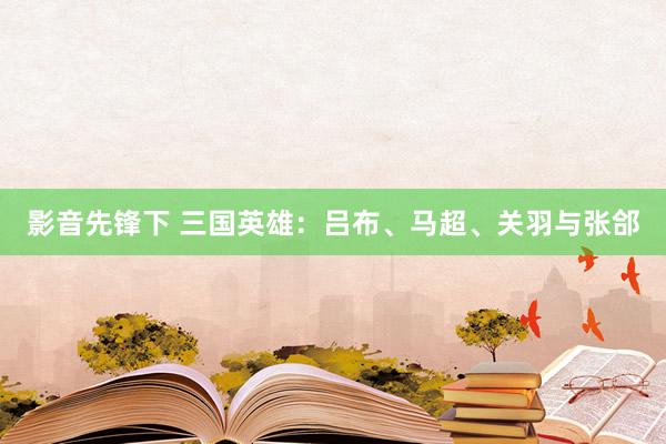 影音先锋下 三国英雄：吕布、马超、关羽与张郃