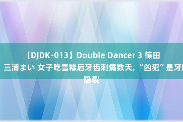 【DJDK-013】Double Dancer 3 篠田ゆう 三浦まい 女子吃雪糕后牙齿刺痛数天, “凶犯”是牙隐裂