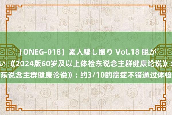 【ONEG-018】素人騙し撮り Vol.18 脱がし屋 美人限定。 三浦まい 《2024版60岁及以上体检东说念主群健康论说》: 约3/10的癌症不错通过体检发现