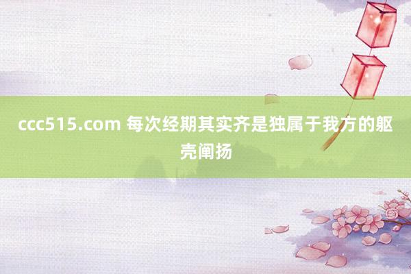 ccc515.com 每次经期其实齐是独属于我方的躯壳阐扬