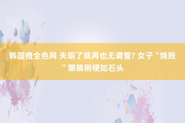 韩国撸全色网 失明了就再也无谓管? 女子“烧毁”眼睛刚硬如石头