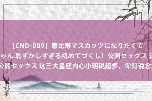 【CND-009】恵比寿マスカッツになりたくてAVデビューしたあみちゃん 恥ずかしすぎる初めてづくし！公開セックス 这三大星座内心小明锐超多，你知说念怎么安抚吗？