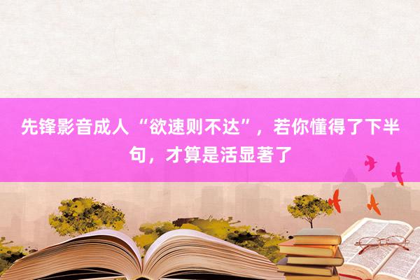 先锋影音成人 “欲速则不达”，若你懂得了下半句，才算是活显著了