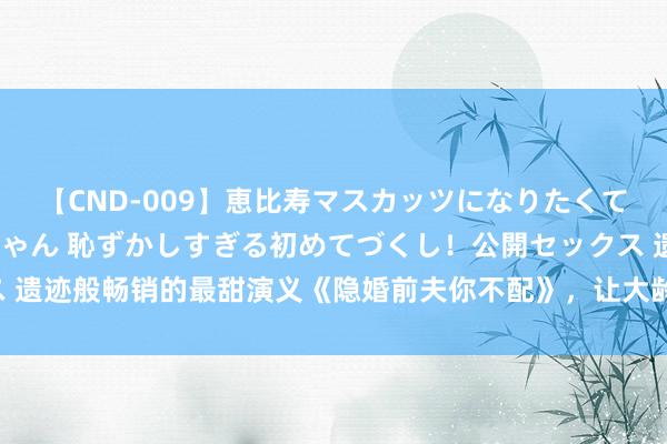 【CND-009】恵比寿マスカッツになりたくてAVデビューしたあみちゃん 恥ずかしすぎる初めてづくし！公開セックス 遗迹般畅销的最甜演义《隐婚前夫你不配》，让大龄仙女重拾对爱情的憧憬！